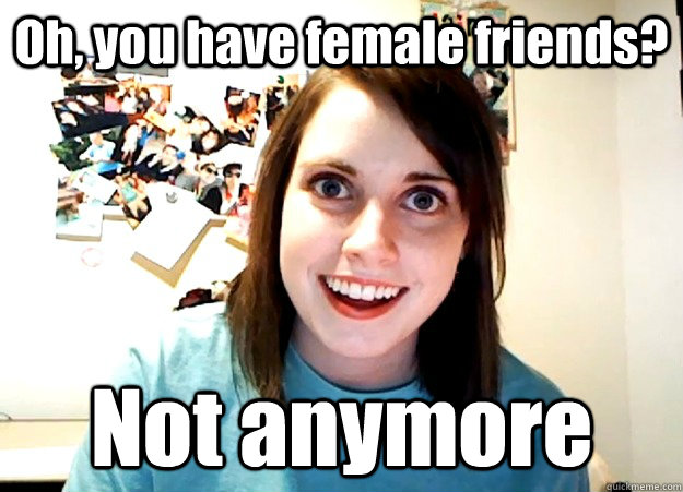 Oh, you have female friends? Not anymore  Overly Attached Girlfriend