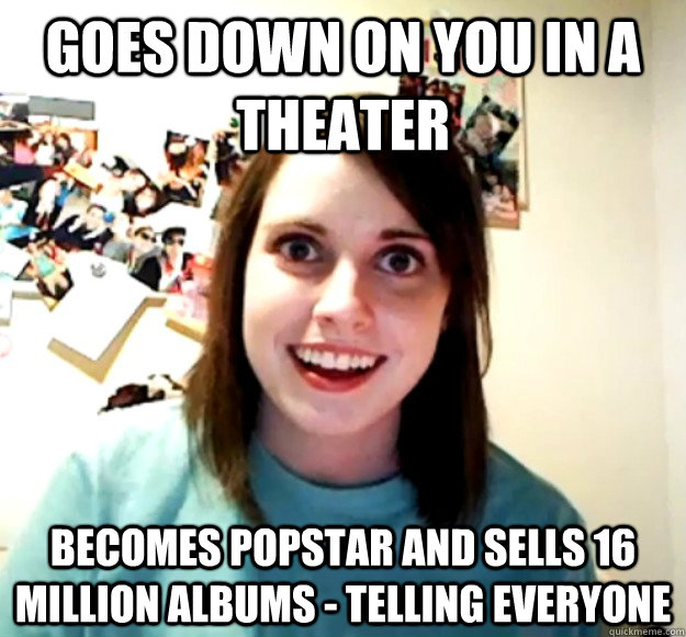 Goes down on you in a theater Becomes popstar and sells 16 million albums - telling everyone   Overly Attached Girlfriend