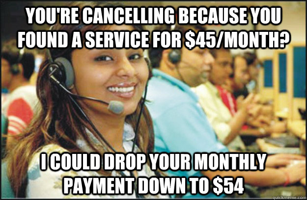 you're cancelling because you found a service for $45/month? I could drop your monthly payment down to $54 - you're cancelling because you found a service for $45/month? I could drop your monthly payment down to $54  Misc