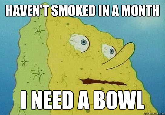 haven't smoked in a month  I need a bowl  - haven't smoked in a month  I need a bowl   Dryed up spongebob