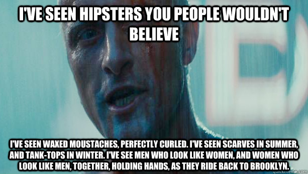I've seen hipsters you people wouldn't believe I've seen waxed moustaches, perfectly curled. I've seen scarves in summer, and tank-tops in winter. I've see men who look like women, and women who look like men, together, holding hands, as they ride back to - I've seen hipsters you people wouldn't believe I've seen waxed moustaches, perfectly curled. I've seen scarves in summer, and tank-tops in winter. I've see men who look like women, and women who look like men, together, holding hands, as they ride back to  Roy Batty