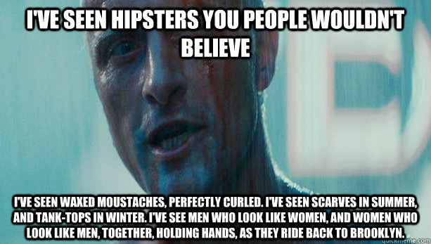 I've seen hipsters you people wouldn't believe I've seen waxed moustaches, perfectly curled. I've seen scarves in summer, and tank-tops in winter. I've see men who look like women, and women who look like men, together, holding hands, as they ride back to - I've seen hipsters you people wouldn't believe I've seen waxed moustaches, perfectly curled. I've seen scarves in summer, and tank-tops in winter. I've see men who look like women, and women who look like men, together, holding hands, as they ride back to  Roy Batty