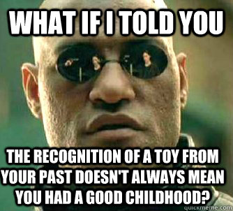 What if I told you The recognition of a toy from your past doesn't always mean you had a good childhood?  What if I told you