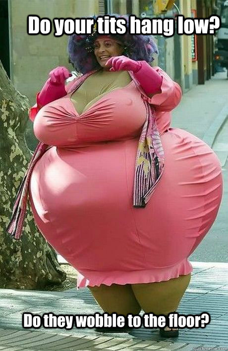 Do your tits hang low? Do they wobble to the floor?  