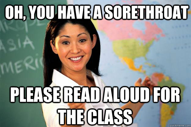 Oh, you have a sorethroat PLease read aloud for the class  Unhelpful High School Teacher