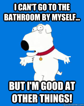 I can't go to the bathroom by myself... but i'm good at other things!  Bitch Brian