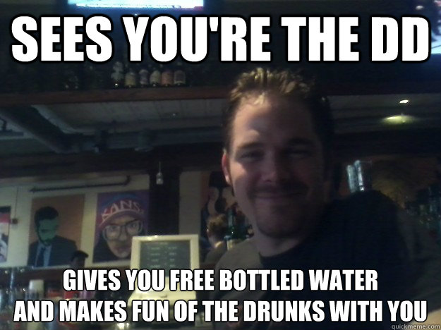 Sees you're the DD Gives you free bottled water 
and makes fun of the drunks with you  Good Guy Bartender