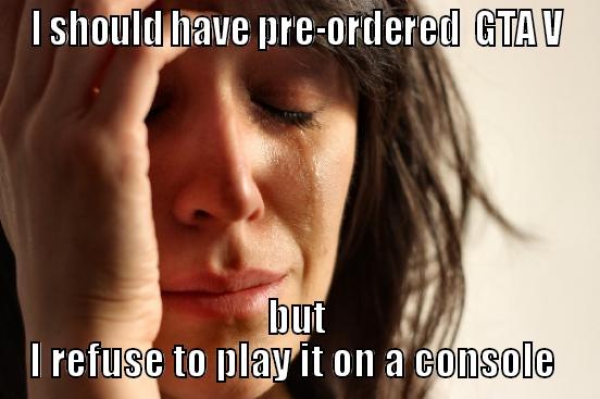I SHOULD HAVE PRE-ORDERED  GTA V BUT I REFUSE TO PLAY IT ON A CONSOLE  First World Problems