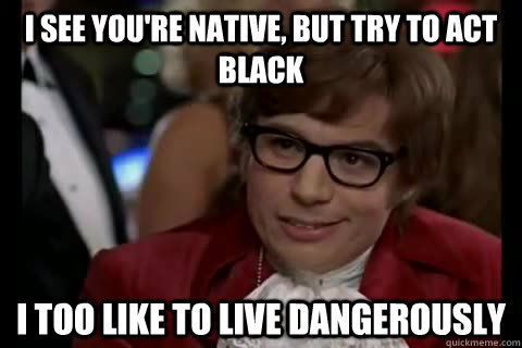 i see you're native, but try to act black i too like to live dangerously  Dangerously - Austin Powers