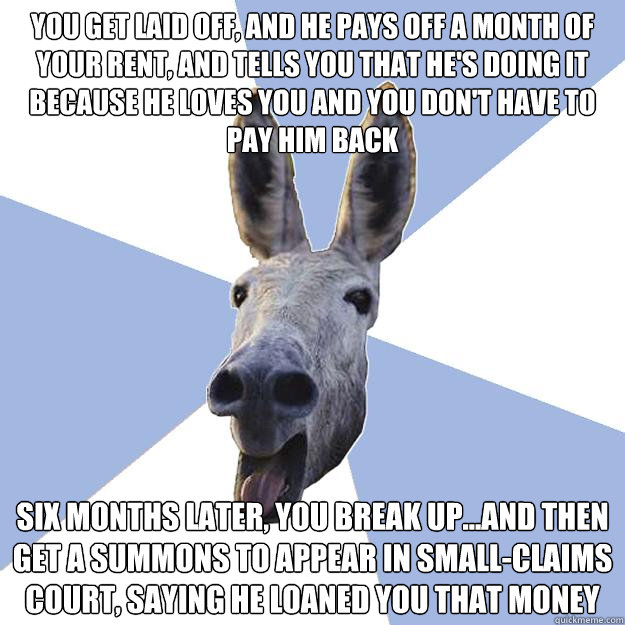 you get laid off, and he pays off a month of your rent, and tells you that he's doing it because he loves you and you don't have to pay him back six months later, you break up...and then get a summons to appear in small-claims court, saying he loaned you  - you get laid off, and he pays off a month of your rent, and tells you that he's doing it because he loves you and you don't have to pay him back six months later, you break up...and then get a summons to appear in small-claims court, saying he loaned you   Jackass Boyfriend