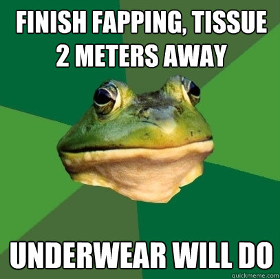 Finish fapping, tissue 2 meters away underwear will do  Foul Bachelor Frog