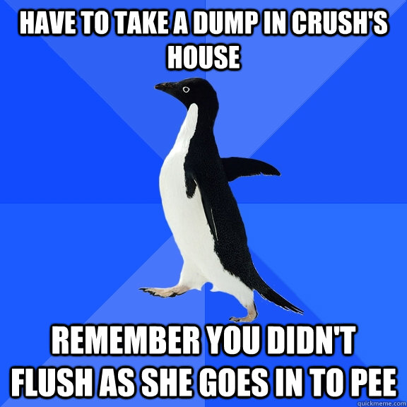 have to take a dump in crush's house remember you didn't flush as she goes in to pee  Socially Awkward Penguin
