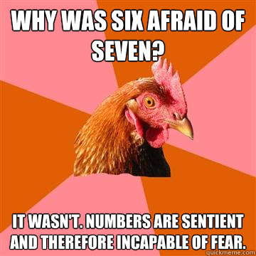 why was six afraid of seven? it wasn't. numbers are sentient and therefore incapable of fear.  Anti-Joke Chicken