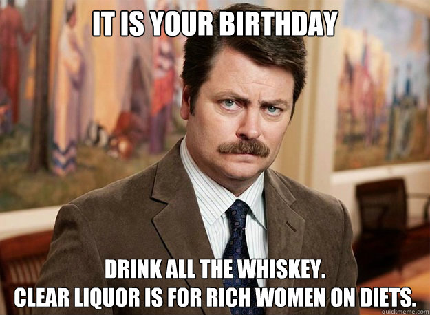 It is your Birthday Drink all the whiskey.
Clear liquor is for rich women on diets. - It is your Birthday Drink all the whiskey.
Clear liquor is for rich women on diets.  Ron Swanson on birthdays