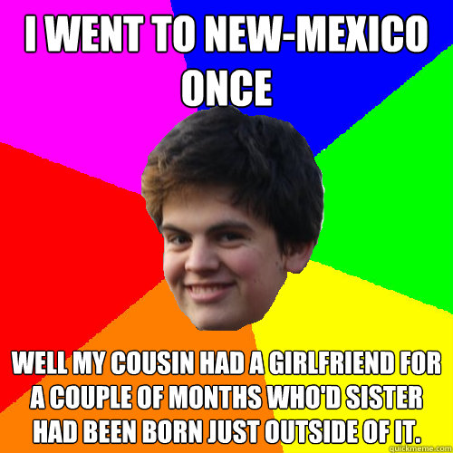 I went to New-Mexico once Well my cousin had a girlfriend for a couple of months who'd sister had been born just outside of it. - I went to New-Mexico once Well my cousin had a girlfriend for a couple of months who'd sister had been born just outside of it.  Stupid Things Rowan Says