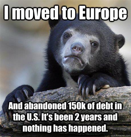 I moved to Europe And abandoned 150k of debt in the U.S. It's been 2 years and nothing has happened.  Confession Bear