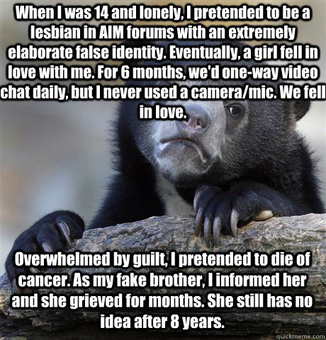 When I was 14 and lonely, I pretended to be a lesbian in AIM forums with an extremely elaborate false identity. Eventually, a girl fell in love with me. For 6 months, we'd one-way video chat daily, but I never used a camera/mic. We fell in love. Overwhelm  Confession Bear