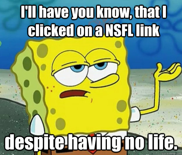 I'll have you know, that I clicked on a NSFL link despite having no life. - I'll have you know, that I clicked on a NSFL link despite having no life.  How tough am I