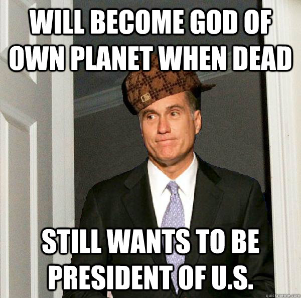 Will become god of own planet when dead still wants to be president of u.s.  Scumbag Mitt Romney