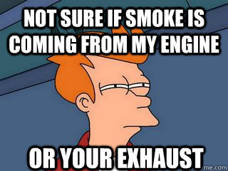 Not sure if smoke is coming from my engine or your exhaust   Notsureif