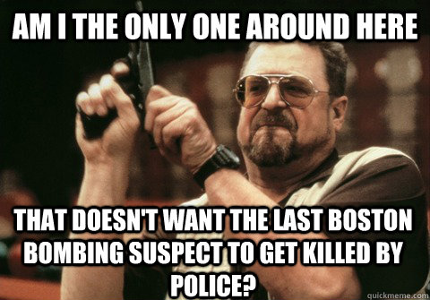 Am I the only one around here that doesn't want the last Boston bombing suspect to get killed by police? - Am I the only one around here that doesn't want the last Boston bombing suspect to get killed by police?  Am I the only one