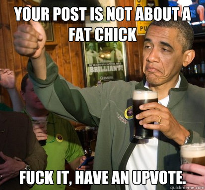 Your post is not about a fat chick fuck it, have an upvote.  - Your post is not about a fat chick fuck it, have an upvote.   Upvote Obama