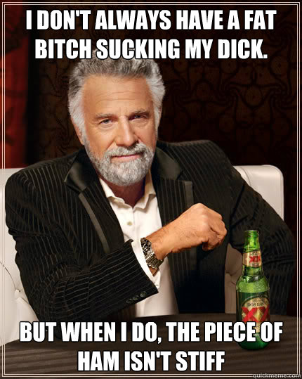 I don't always Have a fat bitch sucking my dick. But when I do, The piece of ham isn't stiff  Dos Equis man
