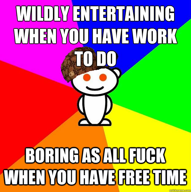 wildly entertaining when you have work to do boring as all fuck when you have free time  Scumbag Redditor