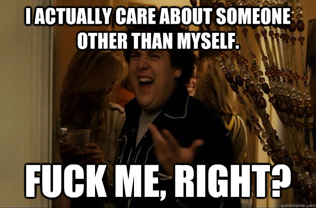 I actually care about someone other than myself. Fuck Me, Right? - I actually care about someone other than myself. Fuck Me, Right?  Fuck Me, Right
