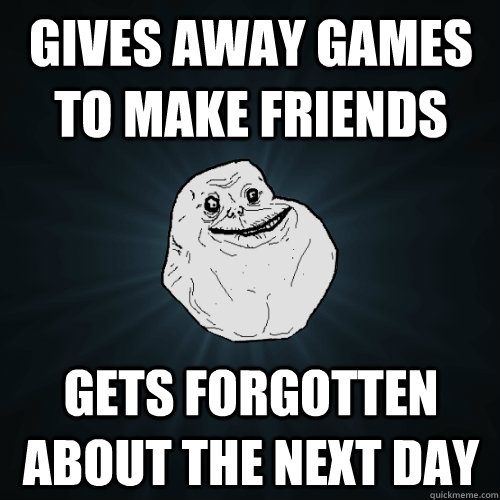 Gives away games to make friends Gets forgotten about the next day  Forever Alone