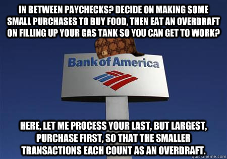 In between paychecks? Decide on making some small purchases to buy food, then eat an overdraft on filling up your gas tank so you can get to work? Here, let me process your last, but largest, purchase first, so that the smaller transactions each count as   Scumbag bank of america