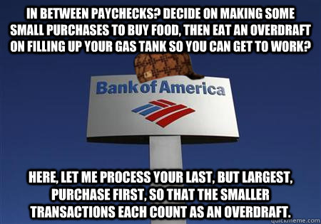 In between paychecks? Decide on making some small purchases to buy food, then eat an overdraft on filling up your gas tank so you can get to work? Here, let me process your last, but largest, purchase first, so that the smaller transactions each count as  - In between paychecks? Decide on making some small purchases to buy food, then eat an overdraft on filling up your gas tank so you can get to work? Here, let me process your last, but largest, purchase first, so that the smaller transactions each count as   Scumbag bank of america