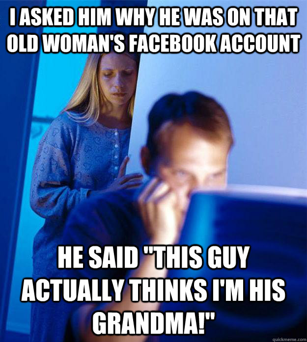 I asked him why he was on that old woman's facebook account He said 