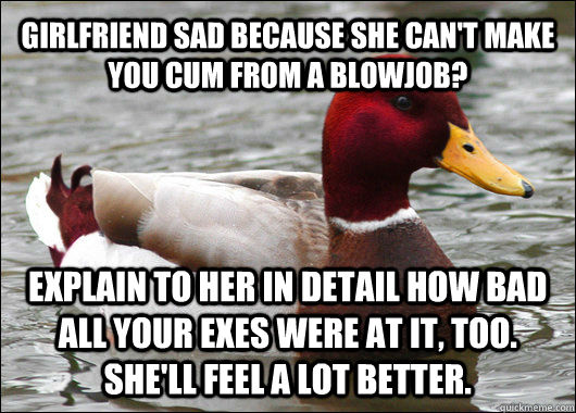 GIRLFRIEND SAD BECAUSE SHE CAN'T MAKE YOU CUM FROM A BLOWJOB? EXPLAIN TO HER IN DETAIL HOW BAD ALL YOUR EXES WERE AT IT, TOO. SHE'LL FEEL A LOT BETTER.  Malicious Advice Mallard