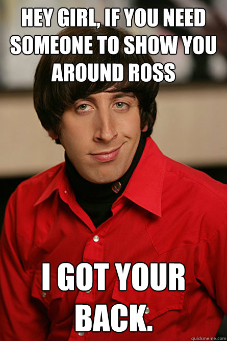 Hey girl, if you need someone to show you around ross I got your back.  Pickup Line Scientist