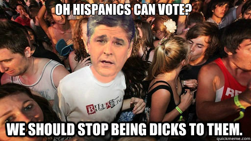 Oh Hispanics Can Vote? We should stop being dicks to them. - Oh Hispanics Can Vote? We should stop being dicks to them.  Sudden Clarity Sean Hannity