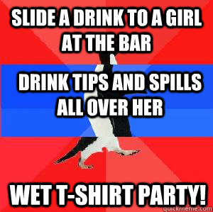 Slide a drink to a girl at the bar drink tips and spills all over her wet t-shirt party!  Socially awesome awkward awesome penguin