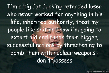 I'm a big fat fucking retarded loser who never worked for anything in his life, inherited authority, treat my people like shit and now i'm going to extort aid and funds from bigger, successful nations by threatening to bomb them with nuclear weapons i don  Good Guy Kim Jong Un