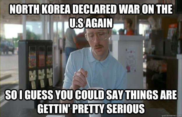 North Korea declared war on the U.S again So I guess you could say things are gettin' pretty serious  Kip from Napoleon Dynamite