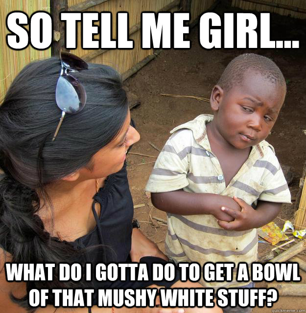 so tell me girl... What do i gotta do to get a bowl of that mushy white stuff?  Third World Skeptic Kid