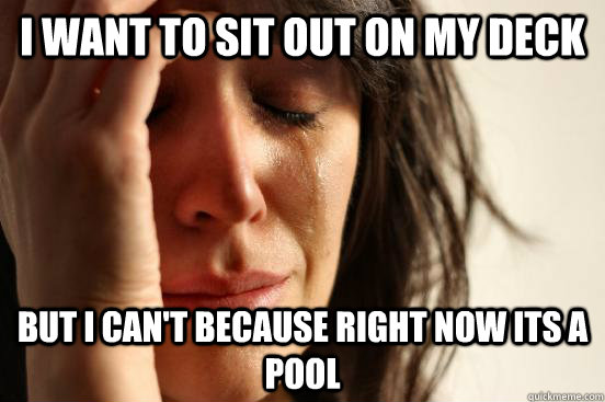 I want to sit out on my deck but I can't because right now its a pool  First World Problems