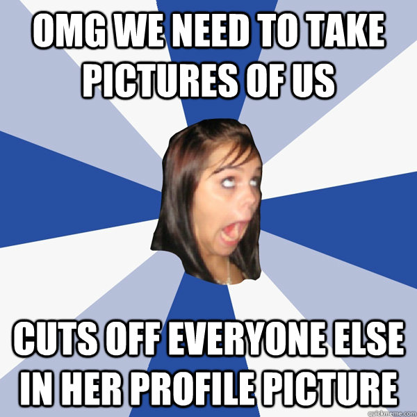 OMG We need to take pictures of us cuts off everyone else in her profile picture  Annoying Facebook Girl