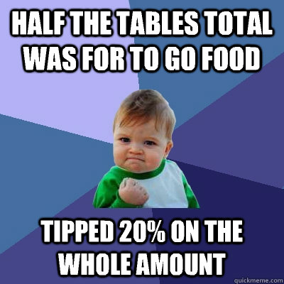half The tables Total Was For To Go food Tipped 20% On The Whole Amount  Success Kid