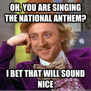 Oh, You are singing the national anthem? I bet That will sound nice  Creepy Wonka