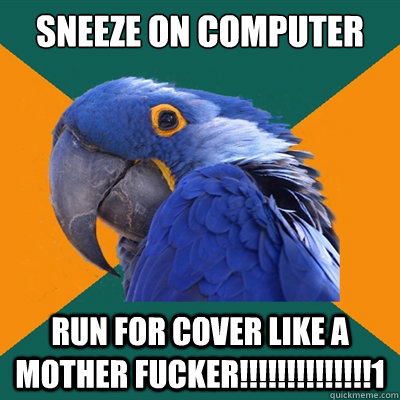 Sneeze on computer                                                                      

 RUN FOR COVER LIKE A MOTHER FUCKER!!!!!!!!!!!!!!1  Paranoid Parrot