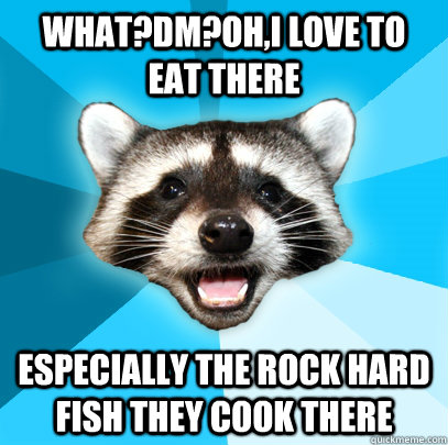 WHAT?DM?OH,I LOVE TO EAT THERE ESPECIALLY THE ROCK HARD FISH THEY COOK THERE  Lame Pun Coon