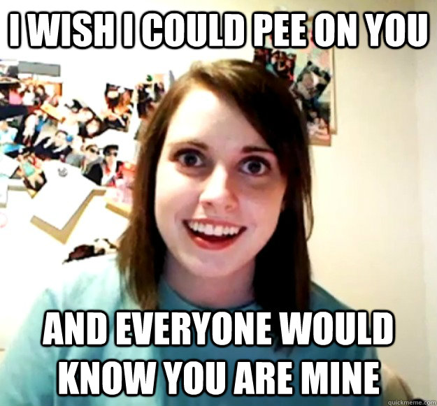 I wish I could pee on you and everyone would know you are mine  Overly Attached Girlfriend