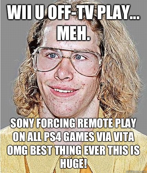 Wii U off-TV play... meh. Sony forcing remote play on all PS4 games via Vita OMG BEST THING EVER THIS IS HUGE!  NeoGAF Asshole