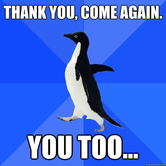 Thank you, come again.  You too...   Socially Awkward Penguin