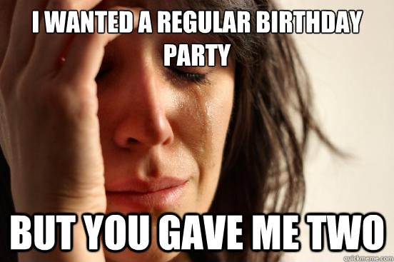 I wanted a regular birthday party But you gave me two  First World Problems